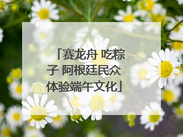 赛龙舟 吃粽子 阿根廷民众体验端午文化