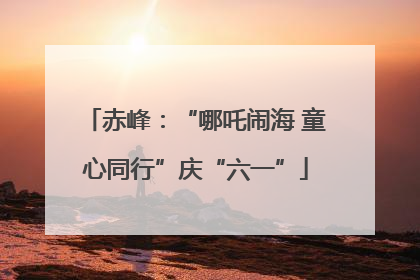 赤峰：“哪吒闹海 童心同行”庆“六一”