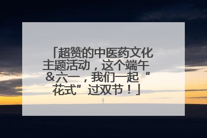 超赞的中医药文化主题活动，这个端午＆六一，我们一起“花式”过双节！