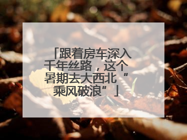 跟着房车深入千年丝路，这个暑期去大西北“乘风破浪”