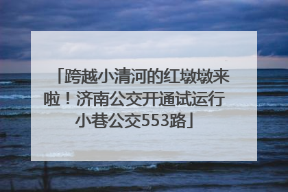 跨越小清河的红墩墩来啦！济南公交开通试运行小巷公交553路