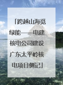 跨越山海觅绿能——电建核电公司建设广东太平岭核电项目侧记