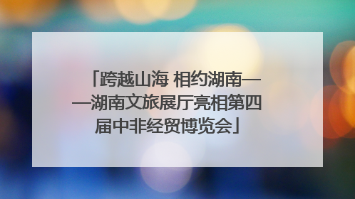 跨越山海 相约湖南——湖南文旅展厅亮相第四届中非经贸博览会