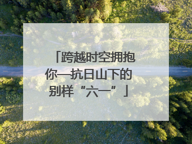 跨越时空拥抱你—抗日山下的别样“六一”