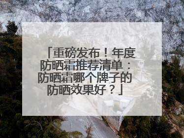 重磅发布！年度防晒霜推荐清单：防晒霜哪个牌子的防晒效果好？