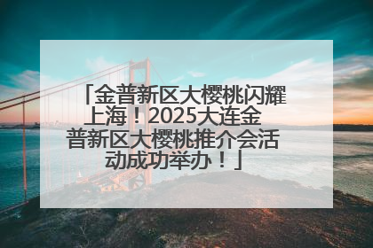 金普新区大樱桃闪耀上海！2025大连金普新区大樱桃推介会活动成功举办！