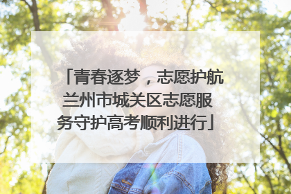 青春逐梦，志愿护航 兰州市城关区志愿服务守护高考顺利进行