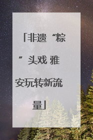 非遗“粽”头戏 雅安玩转新流量