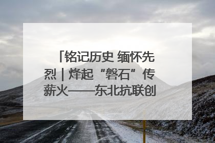 铭记历史 缅怀先烈｜烽起“磐石”传薪火——东北抗联创建地的振兴新篇
