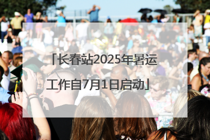 长春站2025年暑运工作自7月1日启动