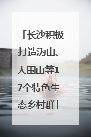 长沙积极打造沩山、大围山等17个特色生态乡村群