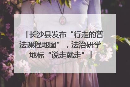 长沙县发布“行走的普法课程地图”，法治研学地标“说走就走”