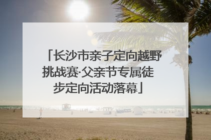 长沙市亲子定向越野挑战赛·父亲节专属徒步定向活动落幕