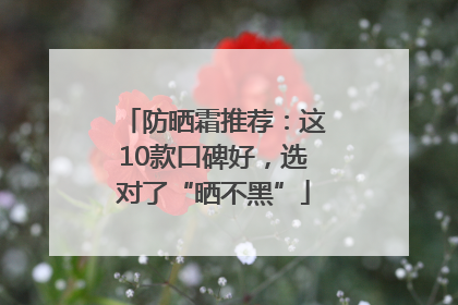 防晒霜推荐：这10款口碑好，选对了“晒不黑”