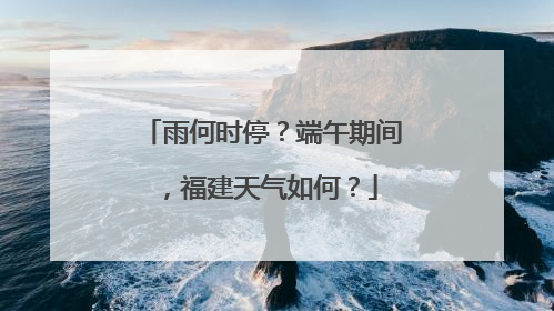雨何时停？端午期间，福建天气如何？