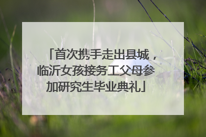 首次携手走出县城，临沂女孩接务工父母参加研究生毕业典礼