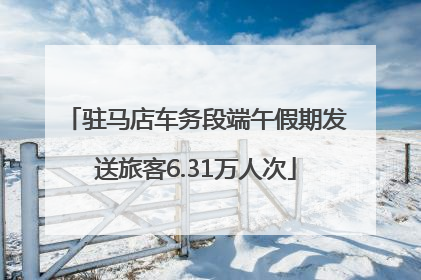 驻马店车务段端午假期发送旅客6.31万人次