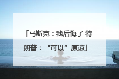马斯克：我后悔了 特朗普：“可以”原谅