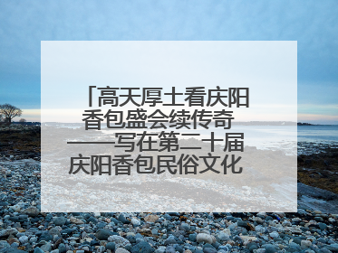 高天厚土看庆阳 香包盛会续传奇——写在第二十届庆阳香包民俗文化节开幕之际