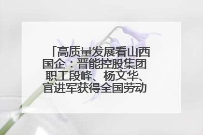 高质量发展看山西国企：晋能控股集团职工段峰、杨文华、官进军获得全国劳动模范荣誉称号