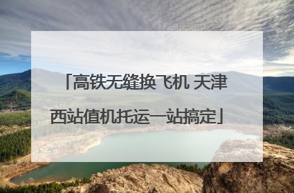 高铁无缝换飞机 天津西站值机托运一站搞定