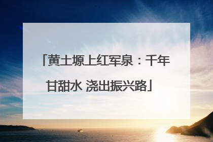 黄土塬上红军泉：千年甘甜水 浇出振兴路
