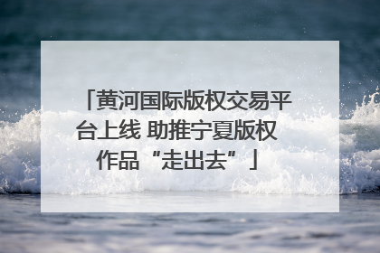 黄河国际版权交易平台上线 助推宁夏版权作品“走出去”