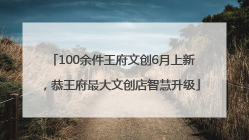 100余件王府文创6月上新，恭王府最大文创店智慧升级
