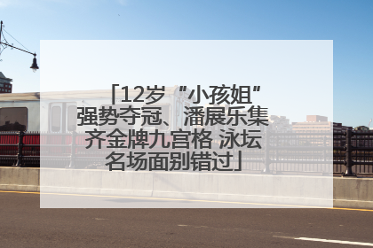 12岁“小孩姐”强势夺冠、潘展乐集齐金牌九宫格 泳坛名场面别错过