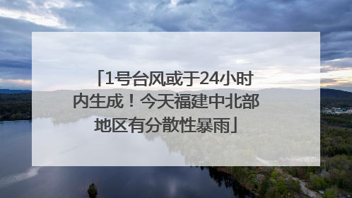 1号台风或于24小时内生成！今天福建中北部地区有分散性暴雨