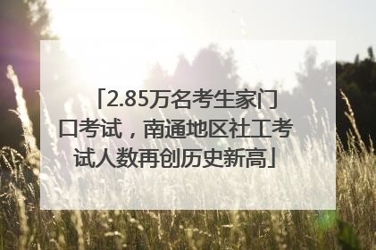 2.85万名考生家门口考试，南通地区社工考试人数再创历史新高
