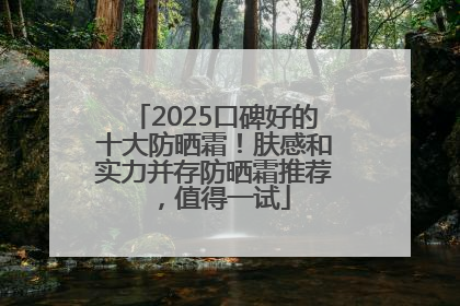 2025口碑好的十大防晒霜！肤感和实力并存防晒霜推荐，值得一试