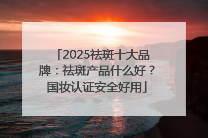 2025祛斑十大品牌：祛斑产品什么好？国妆认证安全好用