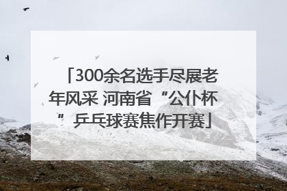 300余名选手尽展老年风采 河南省“公仆杯”乒乓球赛焦作开赛