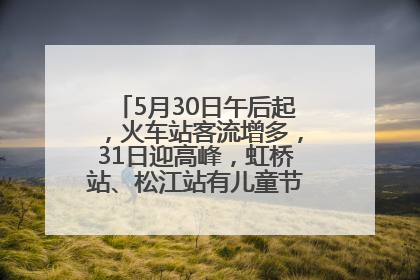 5月30日午后起，火车站客流增多，31日迎高峰，虹桥站、松江站有儿童节和端午亲子活动