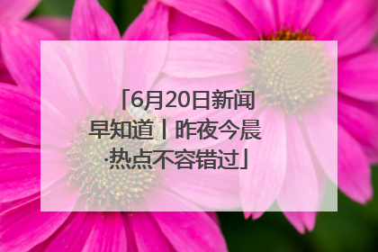 6月20日新闻早知道丨昨夜今晨·热点不容错过
