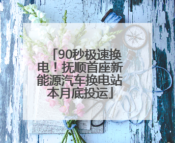 90秒极速换电！抚顺首座新能源汽车换电站本月底投运
